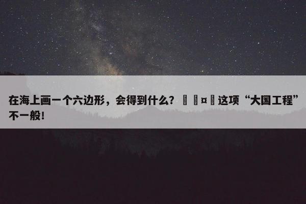 在海上画一个六边形，会得到什么？🤔这项“大国工程”不一般！