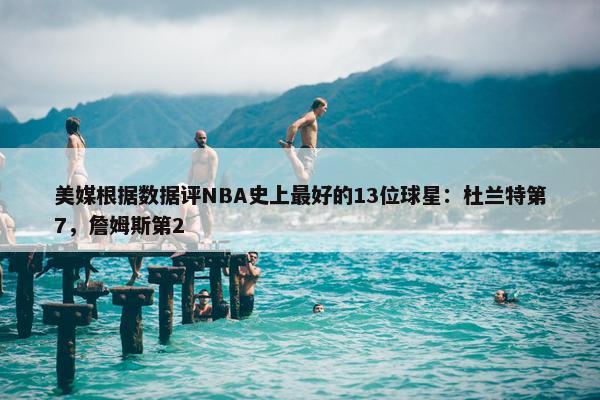 美媒根据数据评NBA史上最好的13位球星：杜兰特第7，詹姆斯第2