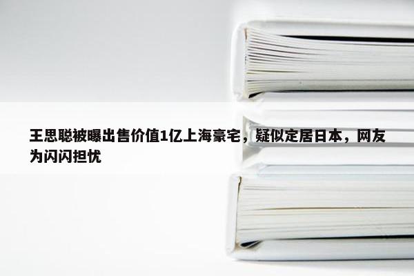 王思聪被曝出售价值1亿上海豪宅，疑似定居日本，网友为闪闪担忧