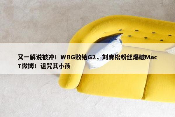 又一解说被冲！WBG败给G2，刘青松粉丝爆破MacT微博！诅咒其小孩