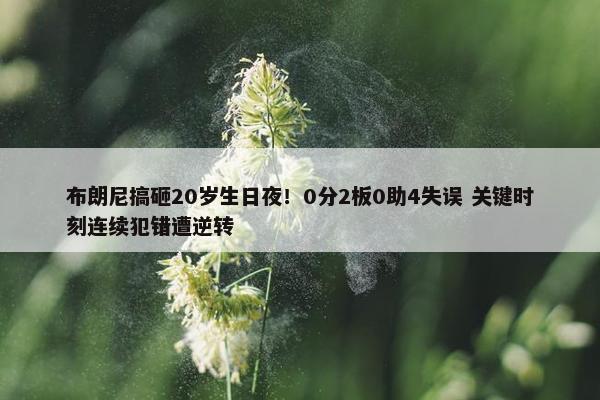 布朗尼搞砸20岁生日夜！0分2板0助4失误 关键时刻连续犯错遭逆转