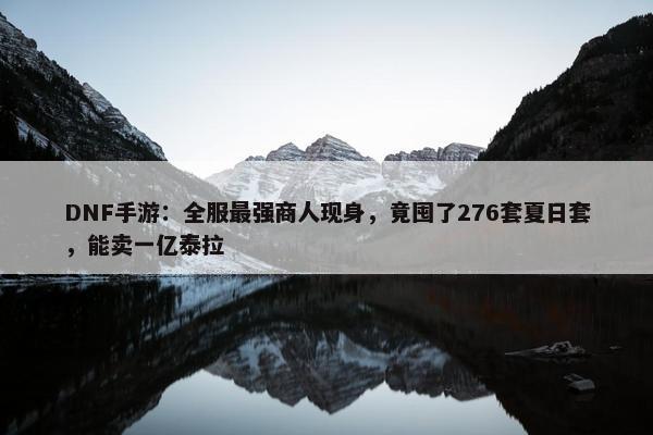 DNF手游：全服最强商人现身，竟囤了276套夏日套，能卖一亿泰拉