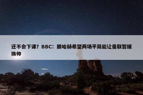 还不会下课？BBC：滕哈赫希望两场平局能让曼联暂缓换帅