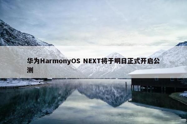 华为HarmonyOS NEXT将于明日正式开启公测