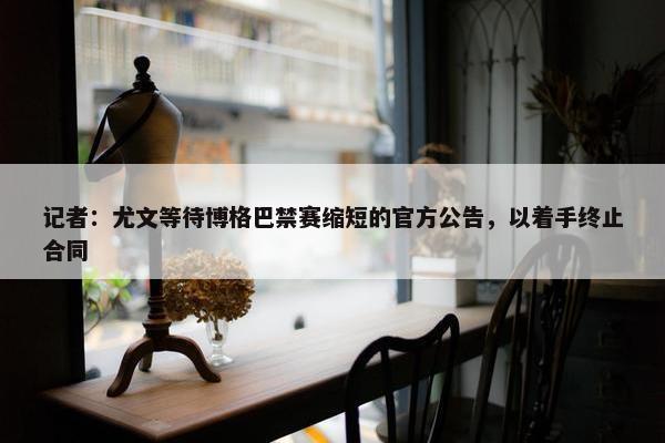 记者：尤文等待博格巴禁赛缩短的官方公告，以着手终止合同