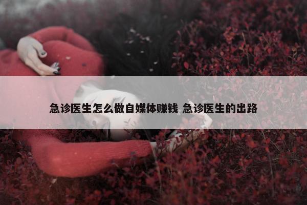 急诊医生怎么做自媒体赚钱 急诊医生的出路