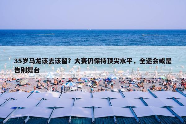 35岁马龙该去该留？大赛仍保持顶尖水平，全运会或是告别舞台