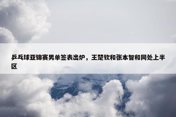 乒乓球亚锦赛男单签表出炉，王楚钦和张本智和同处上半区