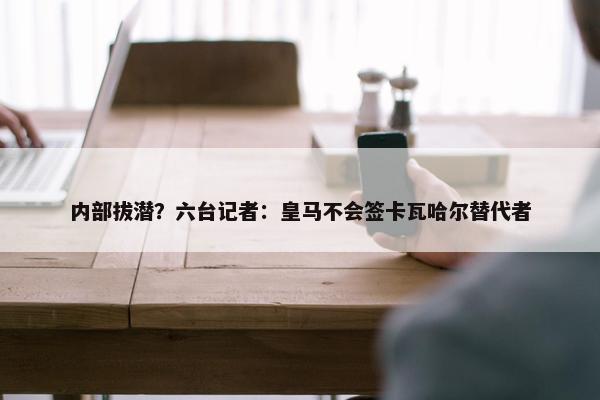 内部拔潜？六台记者：皇马不会签卡瓦哈尔替代者