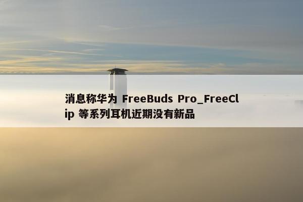 消息称华为 FreeBuds Pro_FreeClip 等系列耳机近期没有新品