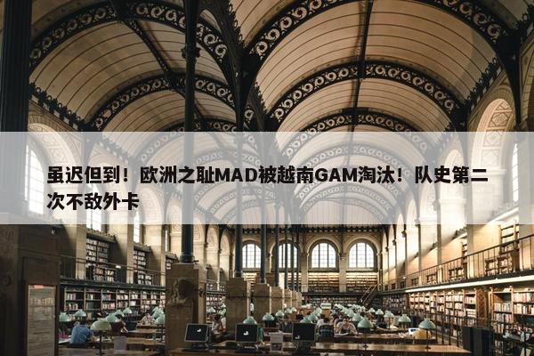 虽迟但到！欧洲之耻MAD被越南GAM淘汰！队史第二次不敌外卡