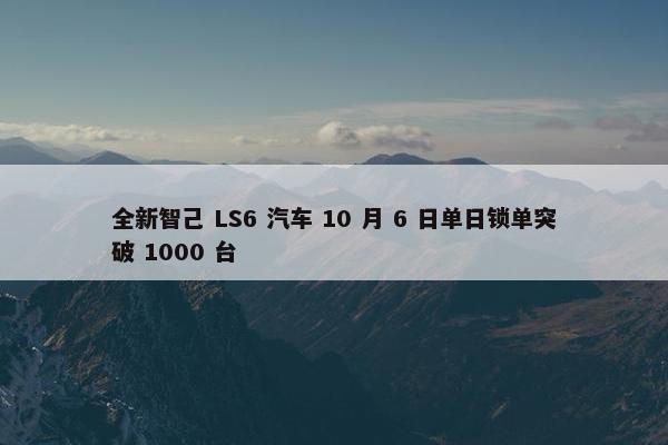 全新智己 LS6 汽车 10 月 6 日单日锁单突破 1000 台