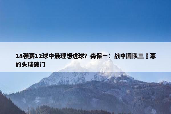 18强赛12球中最理想进球？森保一：战中国队三笘薰的头球破门