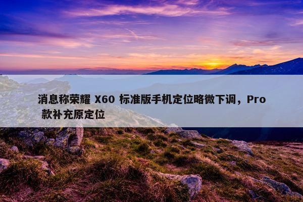 消息称荣耀 X60 标准版手机定位略微下调，Pro 款补充原定位