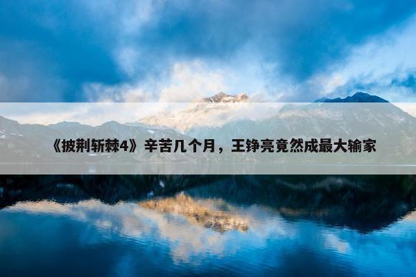 《披荆斩棘4》辛苦几个月，王铮亮竟然成最大输家