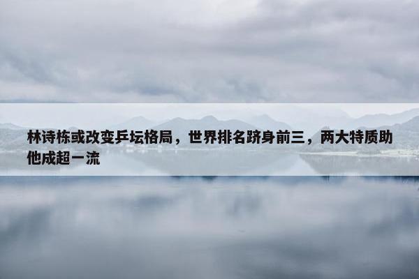 林诗栋或改变乒坛格局，世界排名跻身前三，两大特质助他成超一流