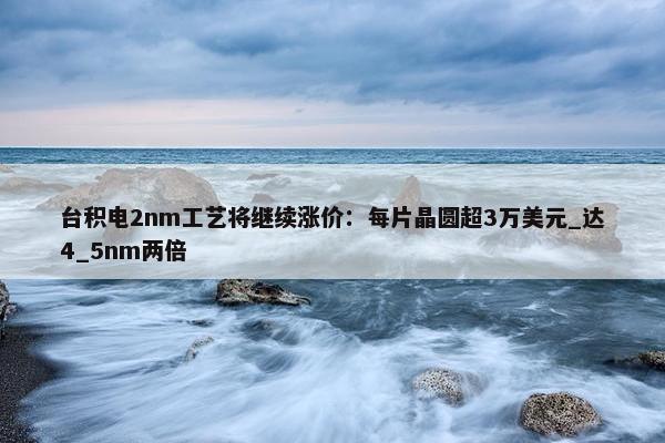 台积电2nm工艺将继续涨价：每片晶圆超3万美元_达4_5nm两倍 