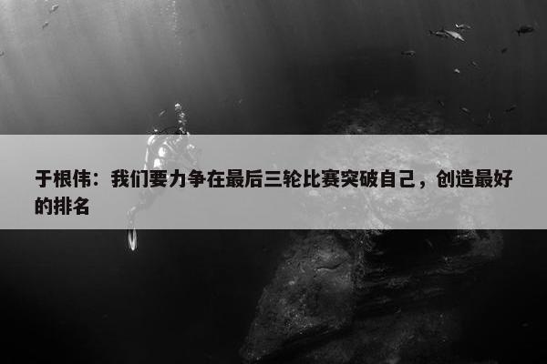 于根伟：我们要力争在最后三轮比赛突破自己，创造最好的排名