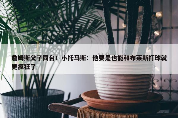 詹姆斯父子同台！小托马斯：他要是也能和布莱斯打球就更疯狂了