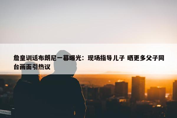 詹皇训话布朗尼一幕曝光：现场指导儿子 晒更多父子同台画面引热议