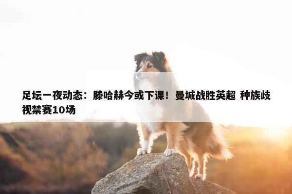 足坛一夜动态：滕哈赫今或下课！曼城战胜英超 种族歧视禁赛10场