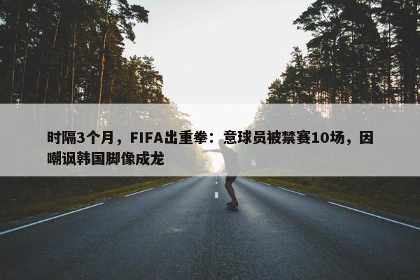 时隔3个月，FIFA出重拳：意球员被禁赛10场，因嘲讽韩国脚像成龙