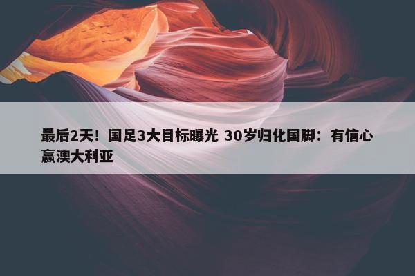 最后2天！国足3大目标曝光 30岁归化国脚：有信心赢澳大利亚