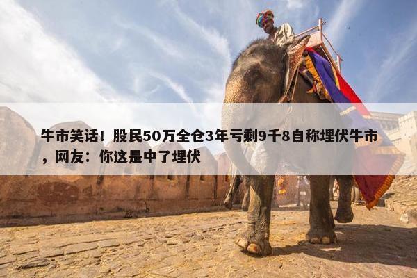 牛市笑话！股民50万全仓3年亏剩9千8自称埋伏牛市，网友：你这是中了埋伏