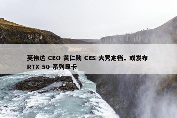 英伟达 CEO 黄仁勋 CES 大秀定档，或发布 RTX 50 系列显卡