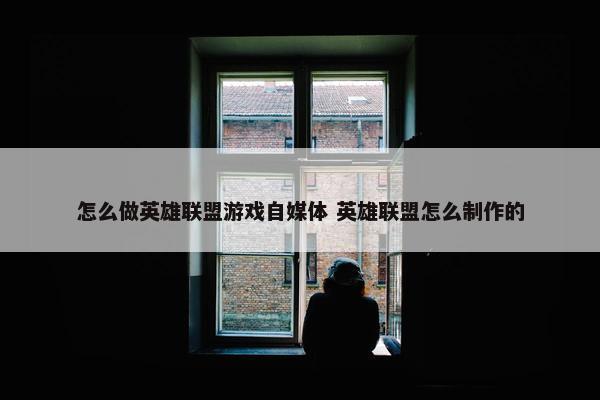 怎么做英雄联盟游戏自媒体 英雄联盟怎么制作的