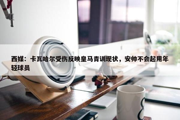 西媒：卡瓦哈尔受伤反映皇马青训现状，安帅不会起用年轻球员