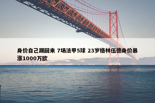 身价自己踢回来 7场法甲5球 23岁格林伍德身价暴涨1000万欧