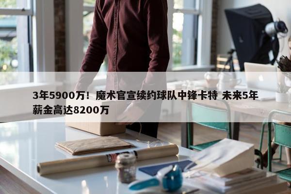 3年5900万！魔术官宣续约球队中锋卡特 未来5年薪金高达8200万