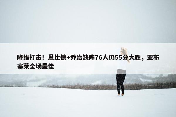 降维打击！恩比德+乔治缺阵76人仍55分大胜，亚布塞莱全场最佳