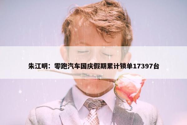 朱江明：零跑汽车国庆假期累计锁单17397台