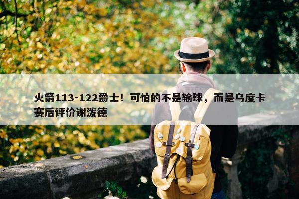 火箭113-122爵士！可怕的不是输球，而是乌度卡赛后评价谢泼德