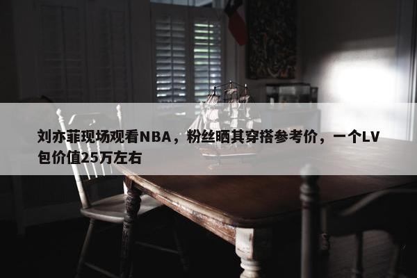 刘亦菲现场观看NBA，粉丝晒其穿搭参考价，一个LV包价值25万左右