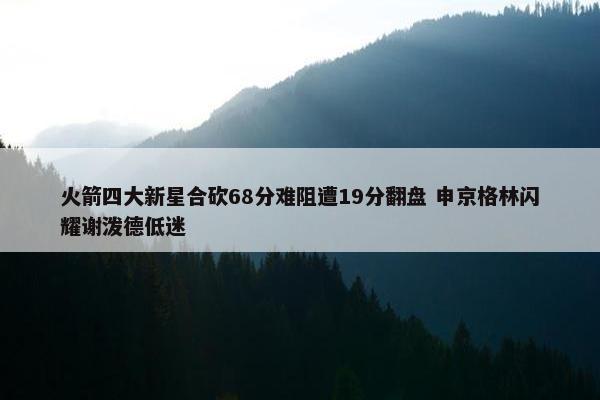 火箭四大新星合砍68分难阻遭19分翻盘 申京格林闪耀谢泼德低迷