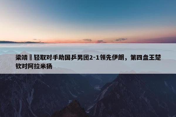 梁靖崑轻取对手助国乒男团2-1领先伊朗，第四盘王楚钦对阿拉米扬