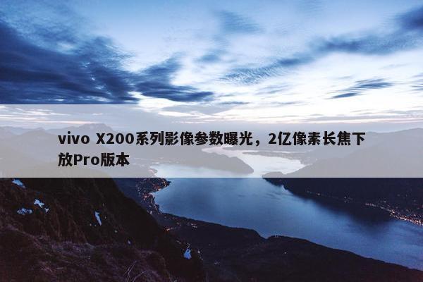 vivo X200系列影像参数曝光，2亿像素长焦下放Pro版本