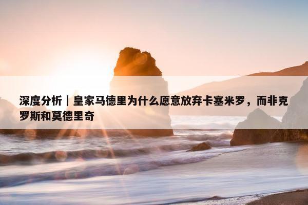 深度分析｜皇家马德里为什么愿意放弃卡塞米罗，而非克罗斯和莫德里奇