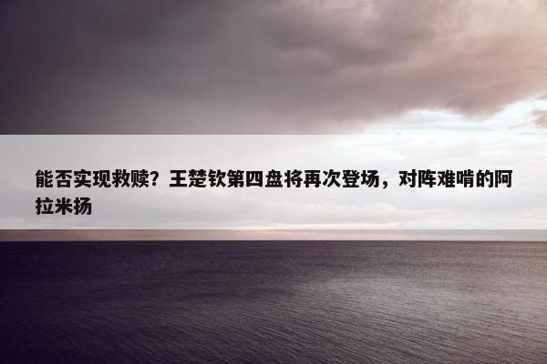 能否实现救赎？王楚钦第四盘将再次登场，对阵难啃的阿拉米扬