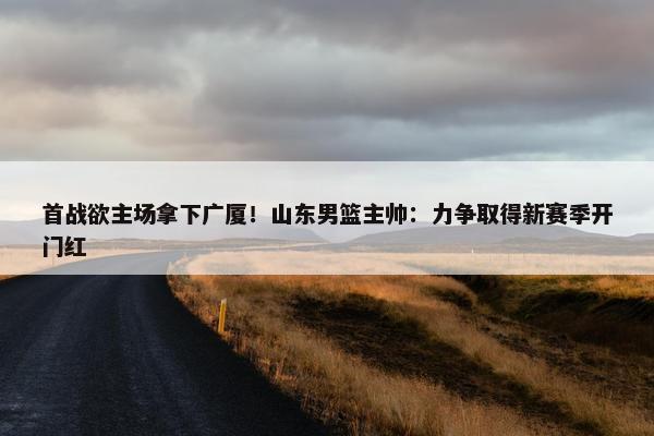 首战欲主场拿下广厦！山东男篮主帅：力争取得新赛季开门红