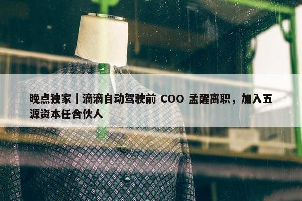 晚点独家｜滴滴自动驾驶前 COO 孟醒离职，加入五源资本任合伙人