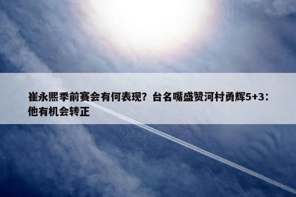 崔永熙季前赛会有何表现？台名嘴盛赞河村勇辉5+3：他有机会转正