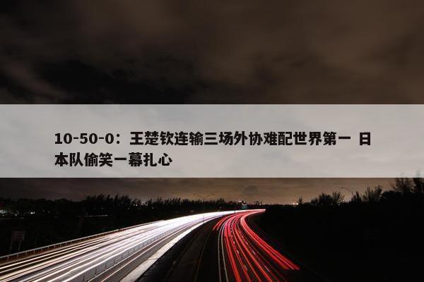 10-50-0：王楚钦连输三场外协难配世界第一 日本队偷笑一幕扎心