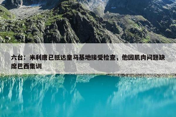 六台：米利唐已抵达皇马基地接受检查，他因肌肉问题缺席巴西集训