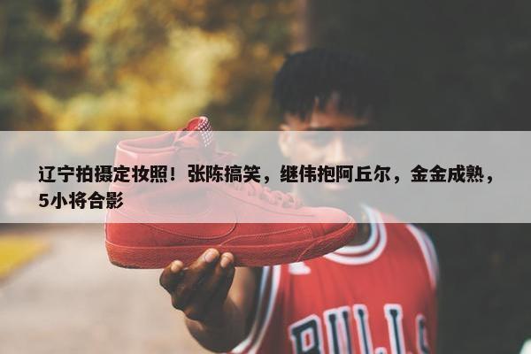 辽宁拍摄定妆照！张陈搞笑，继伟抱阿丘尔，金金成熟，5小将合影