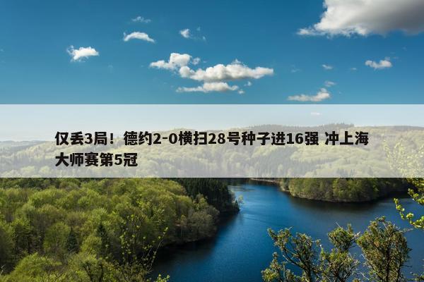 仅丢3局！德约2-0横扫28号种子进16强 冲上海大师赛第5冠