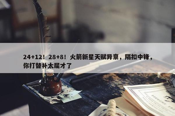 24+12！28+8！火箭新星天赋异禀，隔扣中锋，你打替补太屈才了